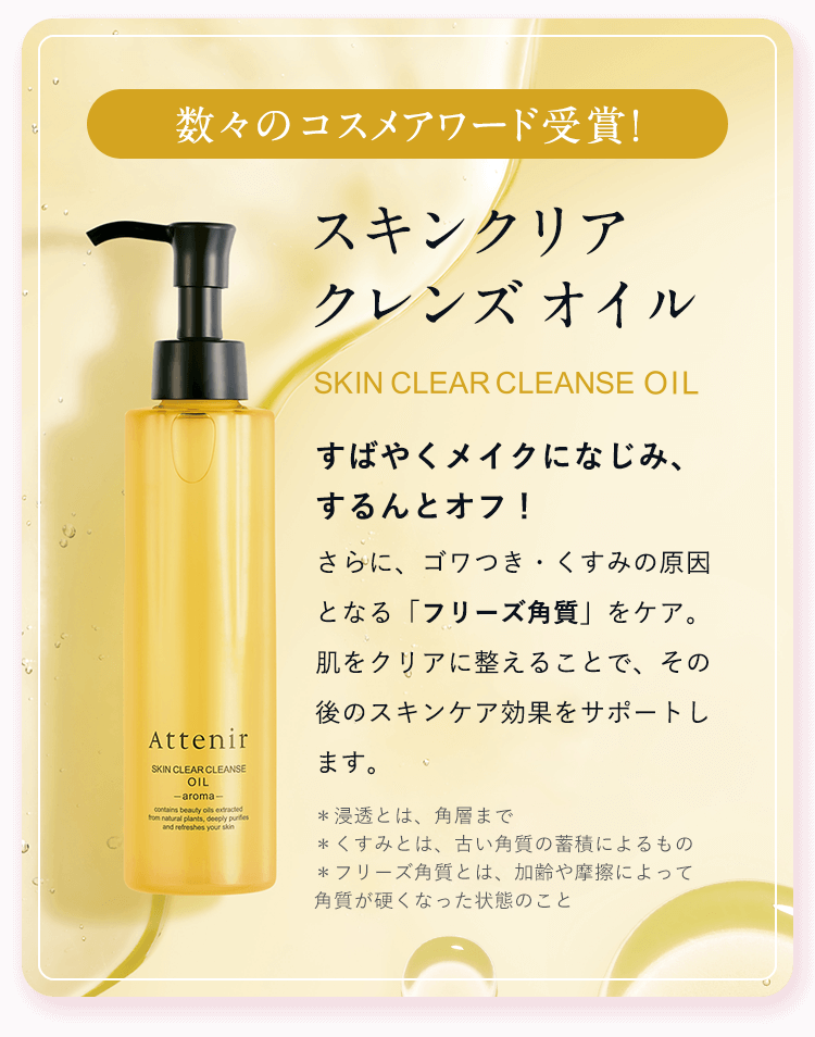 数々のコスメアワード受賞！【スキンクリア クレンズ オイル】すばやくメイクになじみ、するんとオフ！さらに、ゴワつき・くすみの原因となる「フリーズ角質」をケア。肌をクリアに整えることで、その後のスキンケア効果を、サポートします。