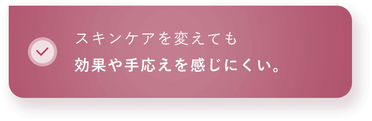 スキンケアを変えても効果や手応えを感じにくい。 