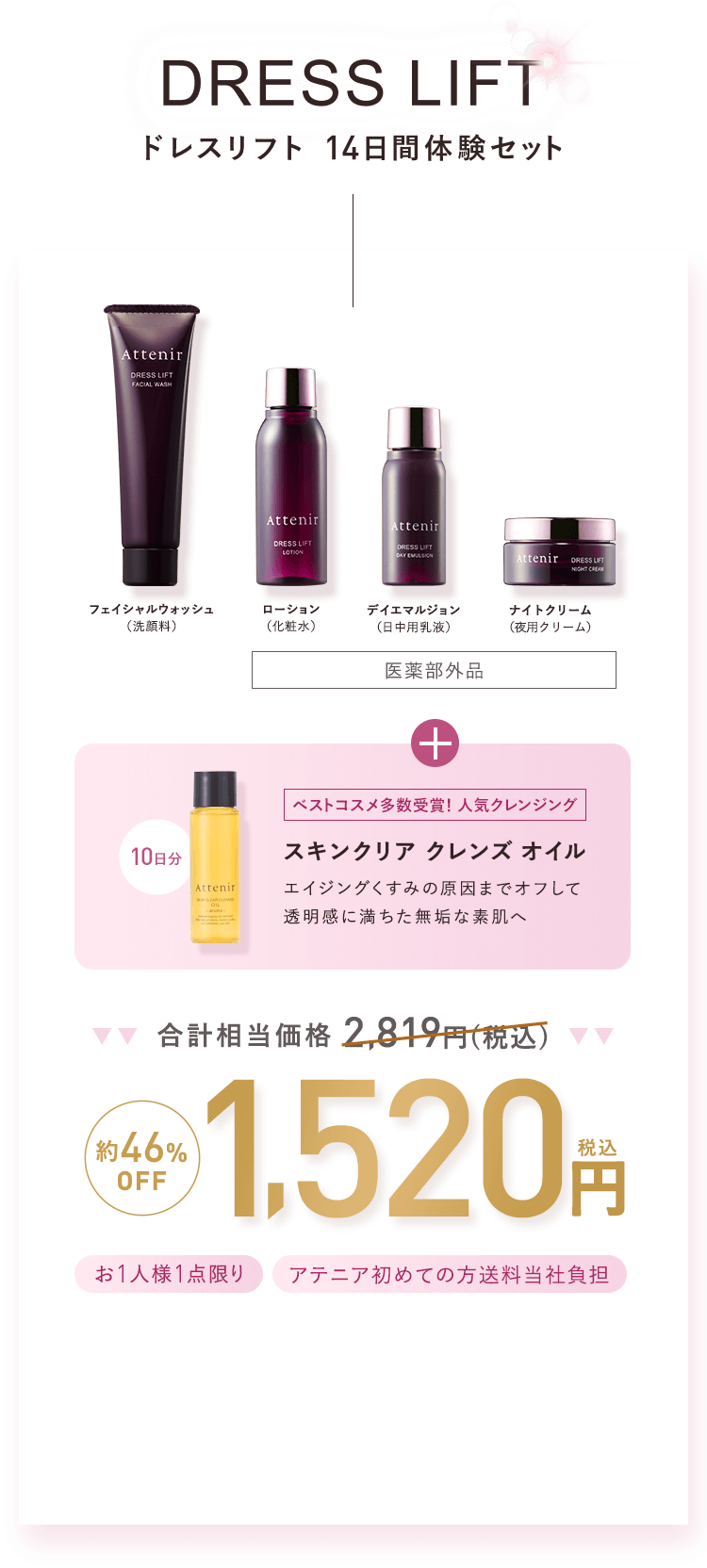 DRESS LIFT -ドレスリフト 14日間体験セット- フェイシャルウォッシュ （洗顔料） 、ローション（化粧水）、デイエマルジョン（日中用乳液）、ナイトクリーム（夜用クリーム）[医薬部外品]＋【ベストコスメ多数受賞！人気クレンジング】スキンクリア クレンズ オイル10日分「エイジングくすみの原因までオフして透明感に満ちた無垢な素肌へ」合計相当価格2,819円（税込）→【約46%OFF】1,520円（税込）【お1人様1点限り】【アテニア初めての方送料当社負担】