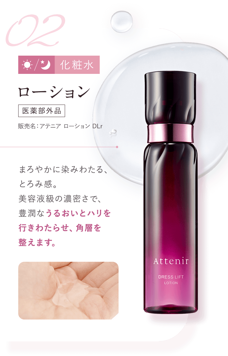 【02：化粧水／ローション [医薬部外品]販売名：アテニア ローション DLr 】まろやかに染みわたる、とろみ感。美容液級の濃密さで、豊潤なうるおいとハリを行きわたらせ、角層を整えます。