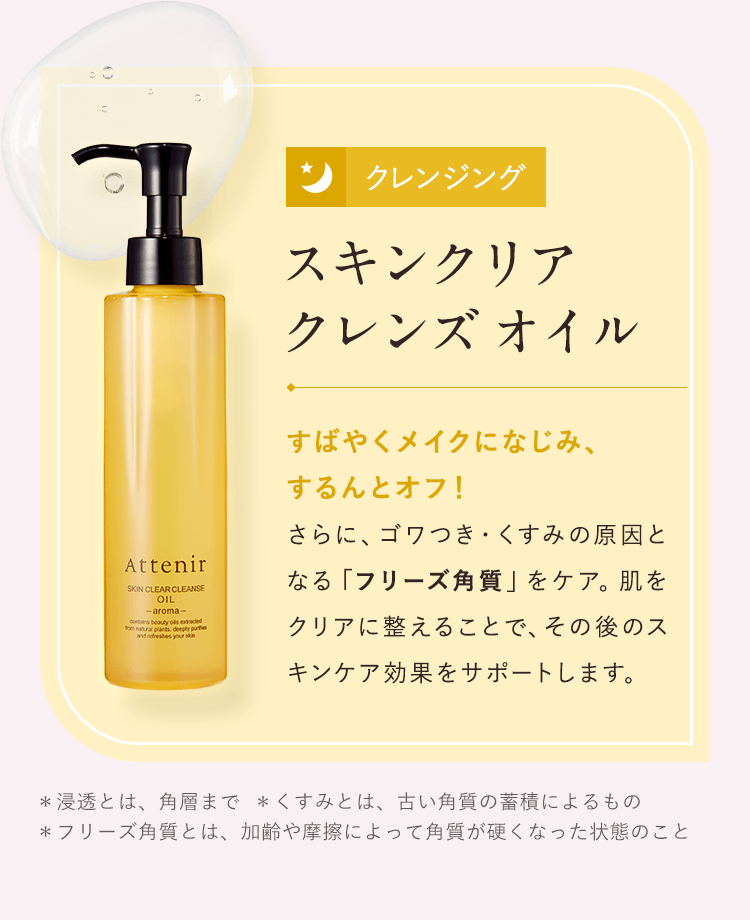 【クレンジング／スキンクリア クレンズ オイル】すばやくメイクになじみ、するんとオフ!さらに、ゴワつき・くすみの原因となる「フリーズ角質」をケア。肌をクリアに整えることで、その後のスキンケア効果を、サポートします。＊浸透とは、角層まで  ＊くすみとは、古い角質の蓄積によるもの  ＊フリーズ角質とは、加齢や摩擦によって角質が硬くなった状態のこと
