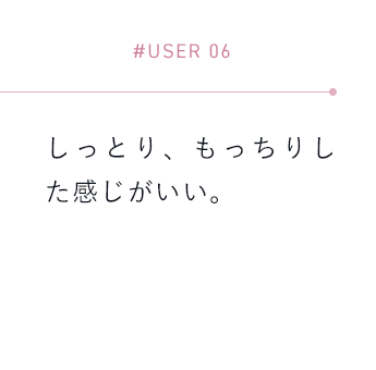 【#USER 06】しっとり、もっちりした感じがいい。