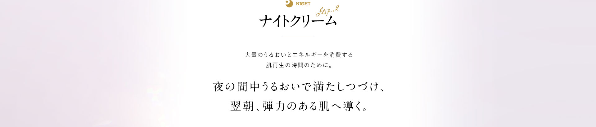 ナイトクリーム 大量のうるおいとエネルギーを消費する肌再生の時間のために。夜の間中うるおいで満たしつづけ、翌朝、弾力のある肌へ導く。