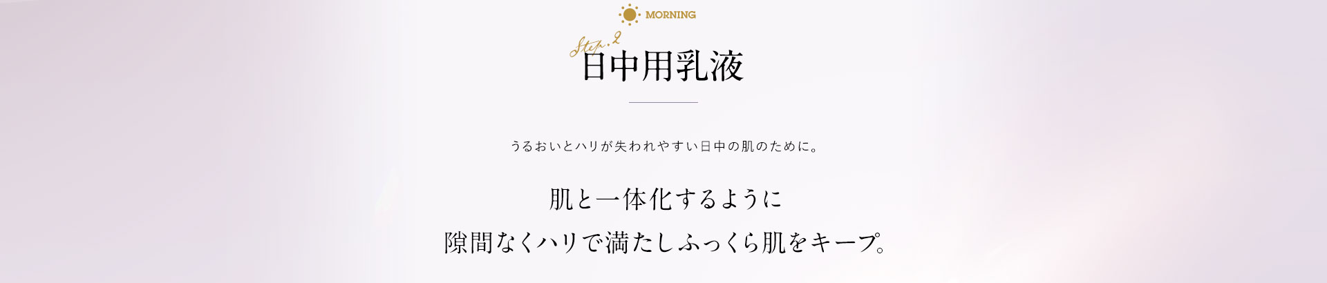 日中用乳液 うるおいとハリが失われやすい日中の肌のために。肌と一体化するように隙間なくハリで満たしふっくら肌をキープ。