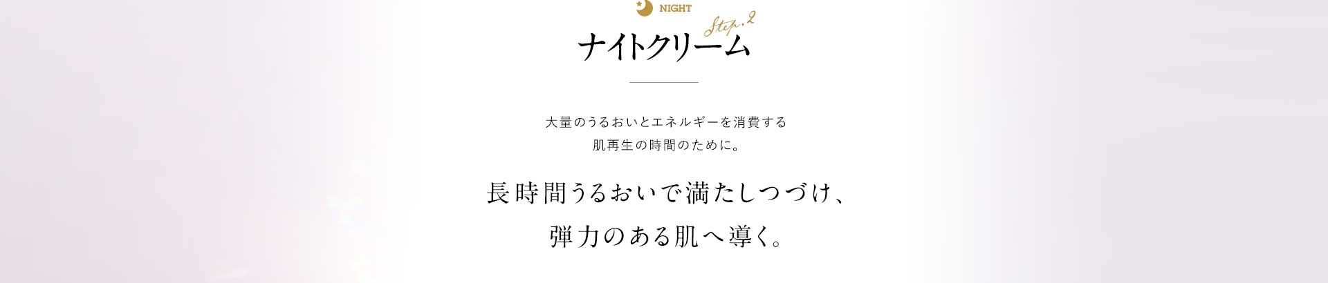 ナイトクリーム 大量のうるおいとエネルギーを消費する肌再生の時間のために。長時間うるおいで満たしつづけ、弾力のある肌へ導く。