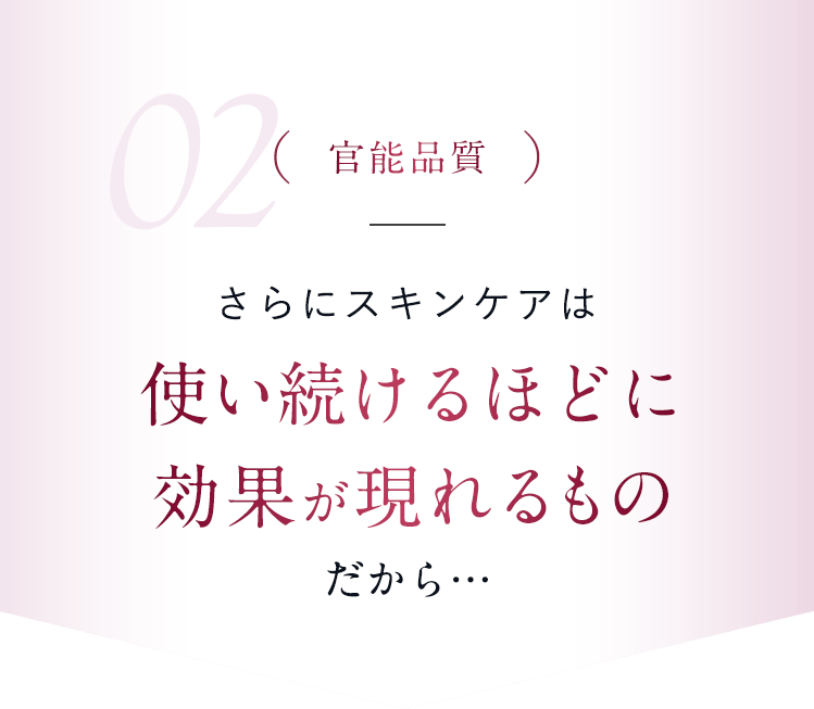 【02.官能品質】さらにスキンケアは使い続けるほどに効果が現れるものだから…