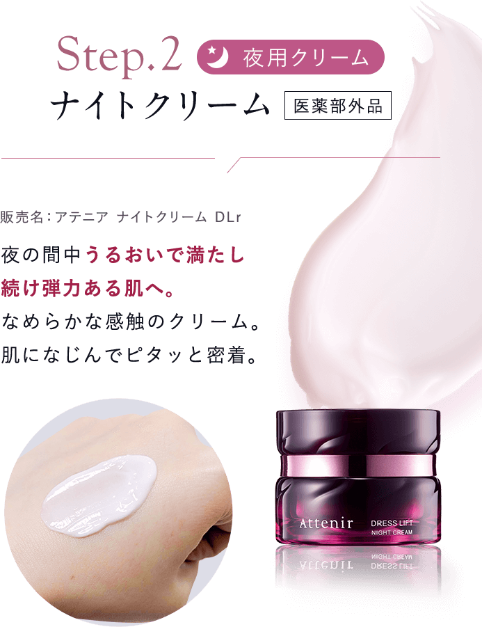 【Step02：夜用クリーム／ナイトクリーム  [医薬部外品]販売名：アテニア ナイトクリーム DLr】夜の間中うるおいで満たし続け弾力ある肌へ。なめらかな感触のクリーム。肌になじんでピタッと密着。