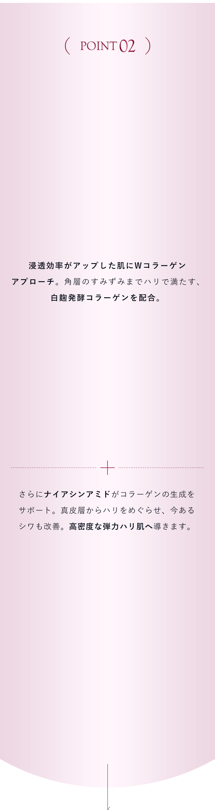 【POINT02】浸透効率がアップした肌にWコラーゲンアプローチ。角層のすみずみまでハリで満たす、白麹発酵コラーゲンを配合。さらにナイアシンアミドがコラーゲンの生成をサポート。真皮層からハリをめぐらせ、今あるシワも改善。高密度な弾力ハリ肌へ導きます。