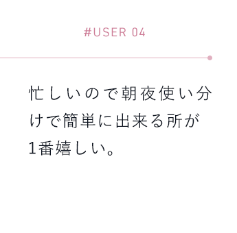 【#USER 04】忙しいので朝夜使い分けで簡単に出来る所が1番嬉しい。