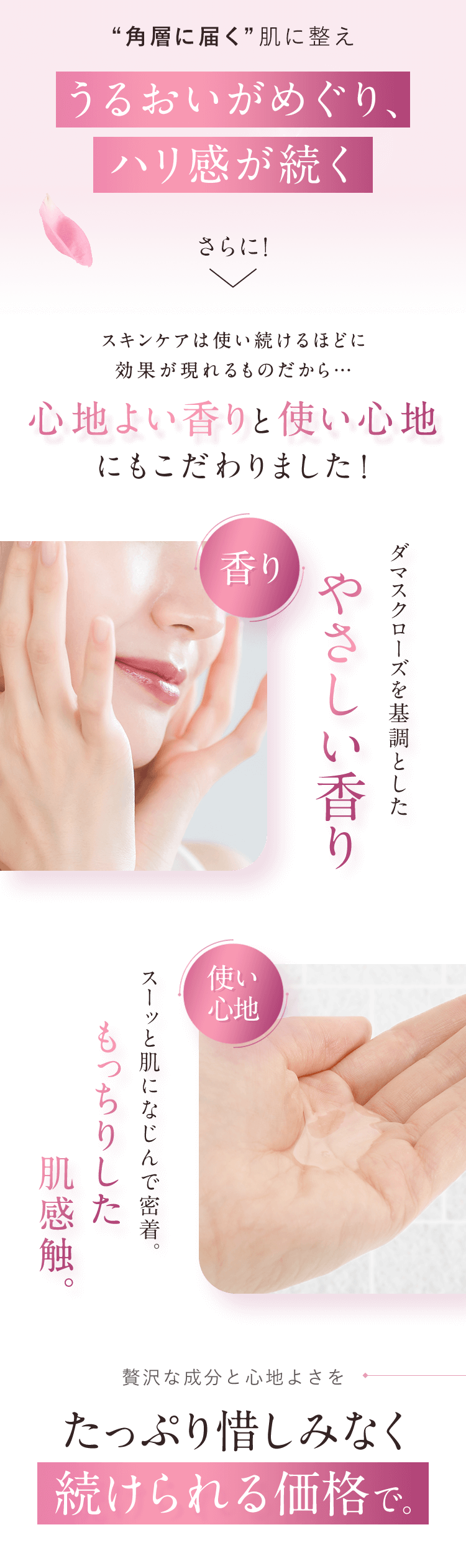 「“角層に届く”肌に整えうるおいがめぐり、ハリ感が続く」さらに！スキンケアは使い続けるほどに効果が現れるものだから…心地よい香りと使い心地にもこだわりました！【ダマスクローズを基調としたやさしい香り】【スーッと肌になじんで密着。 もっちりした肌感触。】贅沢な成分と心地よさをたっぷり惜しみなく続けられる価格で。