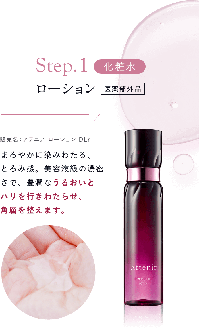 【Step01：化粧水／ローション [医薬部外品]販売名：アテニア ローション DLr 】まろやかに染みわたる、とろみ感。美容液級の濃密さで、豊潤なうるおいとハリを行きわたらせ、角層を整えます。
