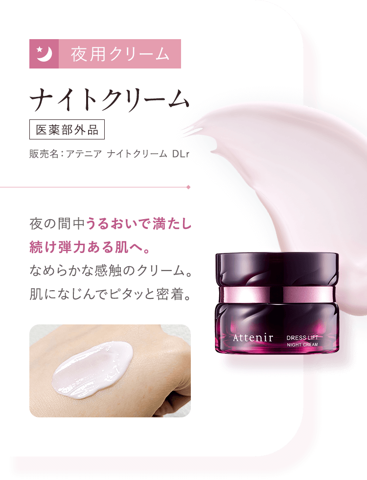 【03：夜用クリーム／ナイトクリーム  [医薬部外品]販売名：アテニア ナイトクリーム DLr】夜の間中うるおいで満たし続け弾力ある肌へ。なめらかな感触のクリーム。肌になじんでピタッと密着。