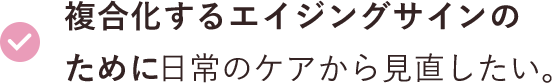 複合化するエイジングサインのために日常のケアから見直したい。 