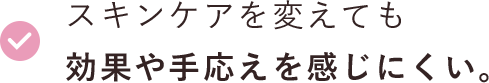 スキンケアを変えても効果や手応えを感じにくい。 