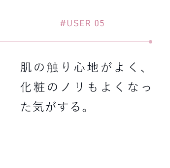 【#USER 05】肌の触り心地がよく、化粧のノリもよくなった気がする。