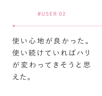 【#USER 02】使い心地が良かった。使い続けていればハリが変わってきそうと思えた。