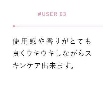 【#USER 03】使用感や香りがとても良くウキウキしながらスキンケア出来ます。