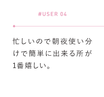 【#USER 04】忙しいので朝夜使い分けで簡単に出来る所が1番嬉しい。