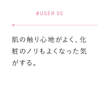 【#USER 05】肌の触り心地がよく、化粧のノリもよくなった気がする。