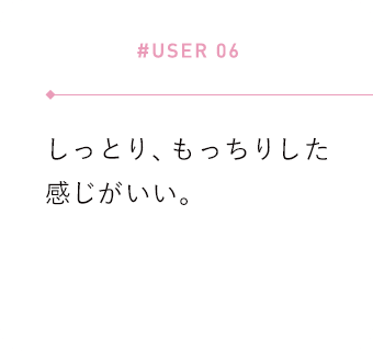 【#USER 06】しっとり、もっちりした感じがいい。