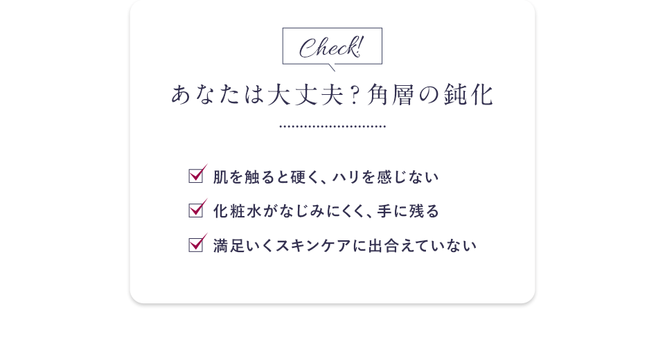 あなたは大丈夫？角層の鈍化 肌を触ると硬く、ハリを感じない 化粧水がなじみにくく、手に残る 満足いくスキンケアに出合えていない