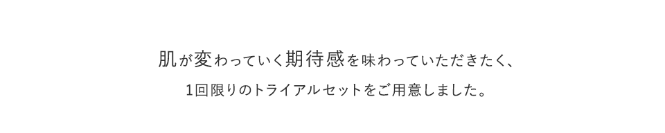 肌が変わっていく期待感を味わっていただきたく、1回限りのトライアルセットをご用意しました。