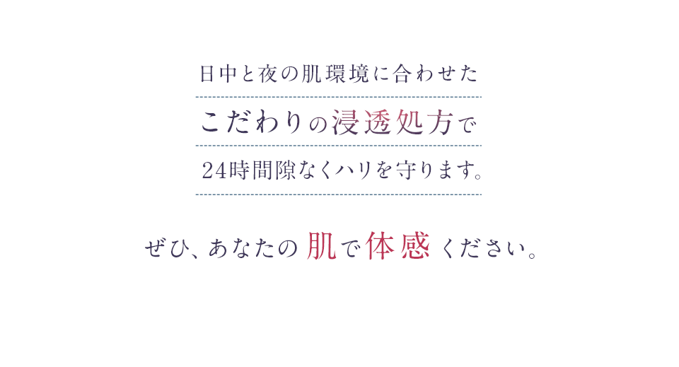 日中と夜の肌環境に合わせたこだわりの浸透処方で24時間隙なくハリを守ります。ぜひ、あなたの肌で体感ください。