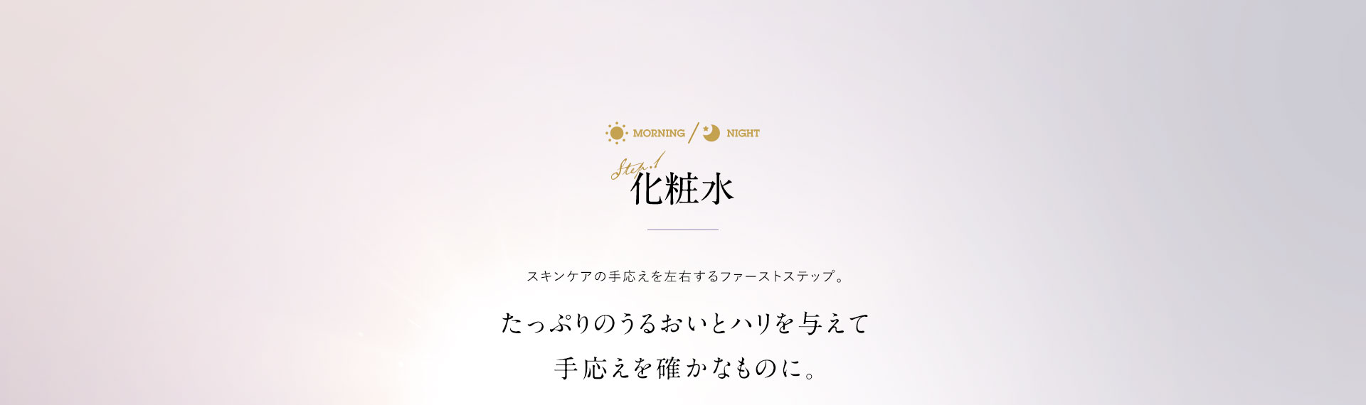 化粧水 スキンケアの手応えを左右するファーストステップ。たっぷりのうるおいとハリを与えて手応えを確かなものに。
