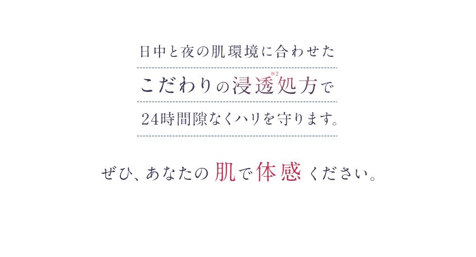 日中と夜の肌環境に合わせたこだわりの浸透処方で24時間隙なくハリを守ります。ぜひ、あなたの肌で体感ください。
