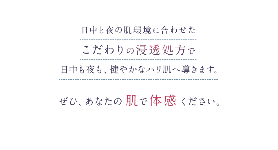 日中と夜の肌環境に合わせたこだわりの浸透処方で日中も夜も、健やかなハリ肌へ導きます。ぜひ、あなたの肌で体感ください。