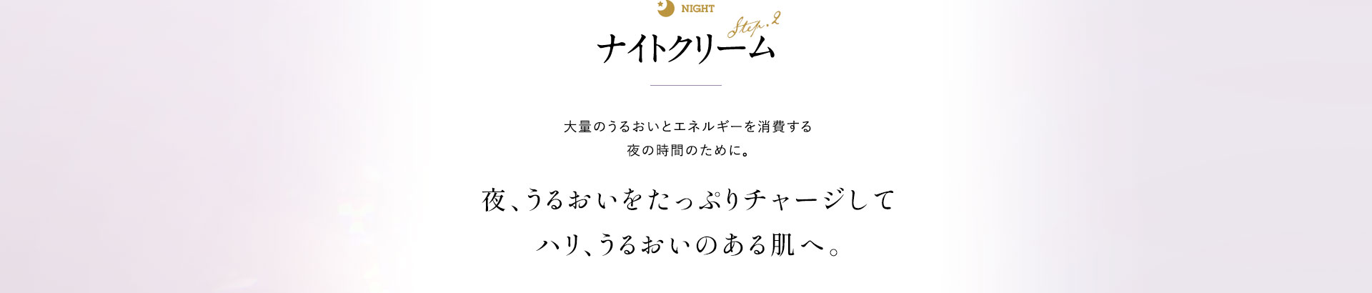 ナイトクリーム 大量のうるおいとエネルギーを消費する時間のために。夜、うるおいをたっぷりチャージしてハリ、うるおいのある肌へ。