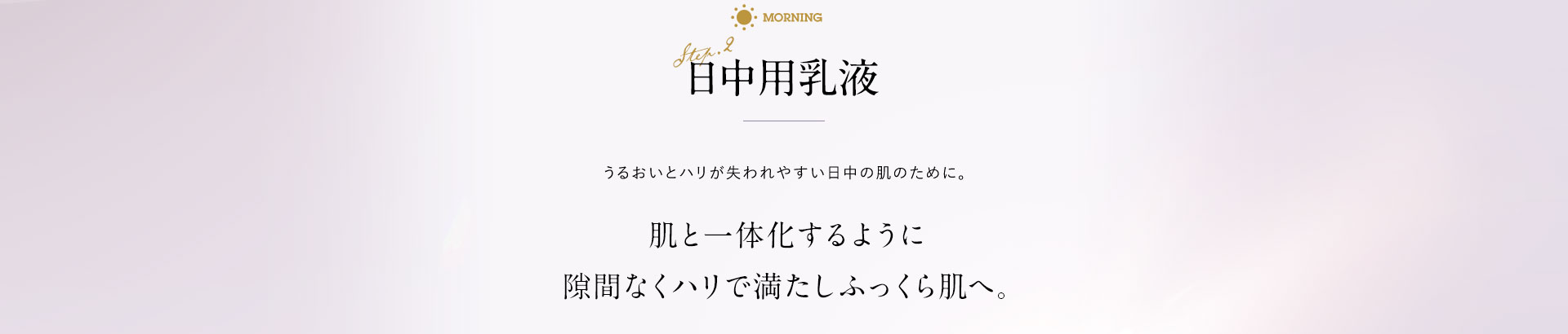日中用乳液 うるおいとハリが失われやすい日中の肌のために。肌と一体化するように隙間なくハリで満たしふっくら肌へ。