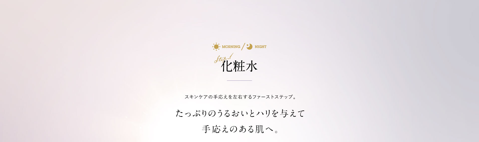 化粧水 スキンケアの手応えを左右するファーストステップ。たっぷりのうるおいとハリを与えて手応えのある肌へ。