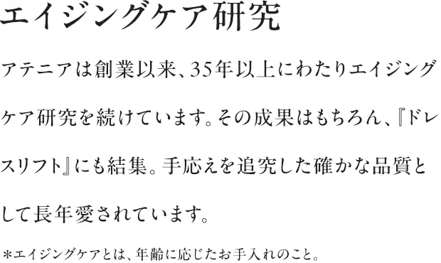 エイジングケア研究|アテニアは創業以来、35年以上にわたりエイジングケア研究を続けています。その成果はもちろん、『ドレスリフト』にも結集。手応えを追究した確かな品質として長年愛されています。*エイジングケアとは、年齢に応じたお手入れのこと。
