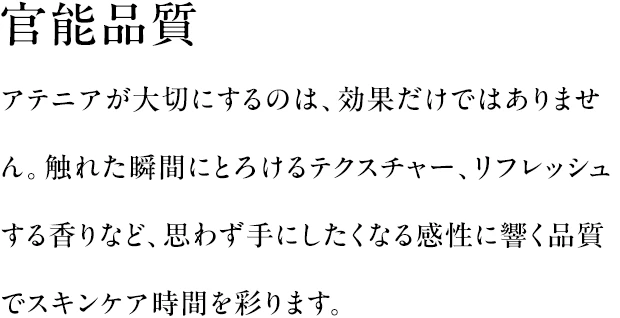 官能品質|アテニアが大切にするのは、効果だけではありません。触れた瞬間にとろけるテクスチャー、リフレッシュする香りなど、思わず手にしたくなる感性に響く品質でスキンケア時間を彩ります。