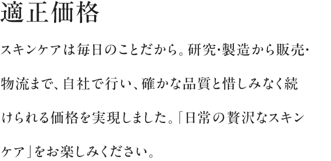 適正価格|スキンケアは毎日のことだから。研究・製造から販売・物流まで、自社で行い、確かな品質と惜しみなく続けられる価格を実現しました。「日常の贅沢なスキンケア」をお楽しみください。