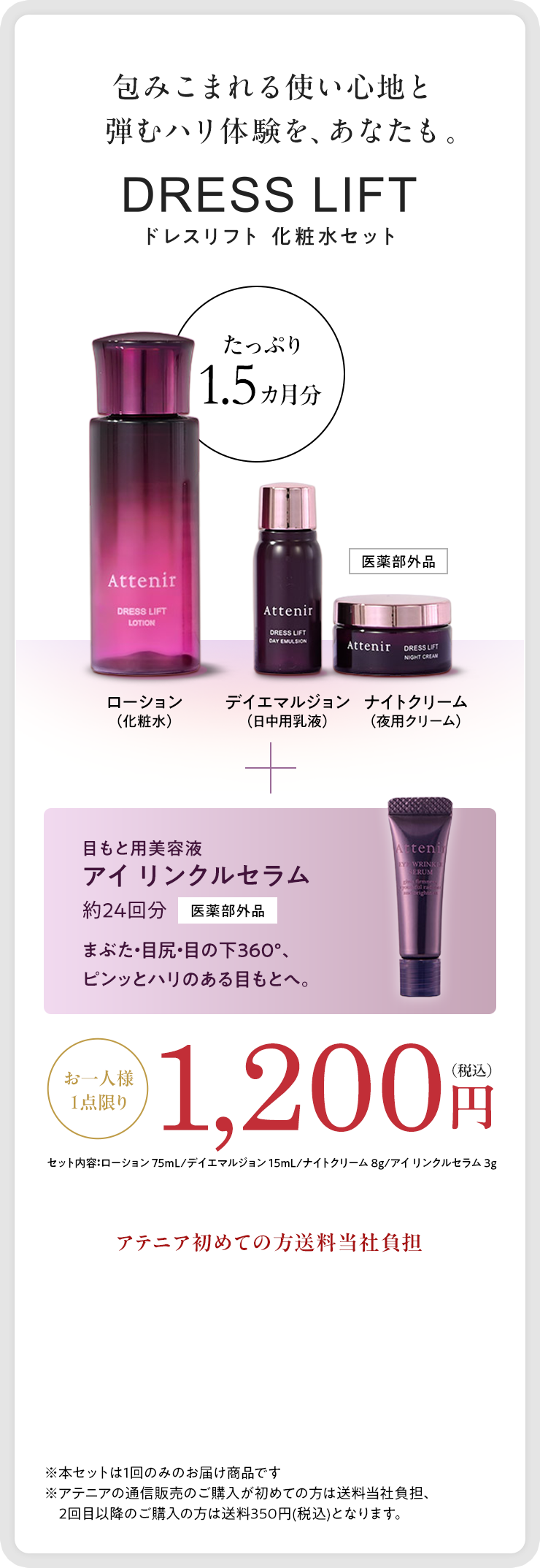 包みこまれる使い心地と弾むハリ体験を、あなたも。｜DRESS LIFT ドレスリフト 化粧水セット｜ローション（化粧水）たっぷり1.5ヶ月分　デイエマルジョン（日中用乳液）　ナイトクリーム（夜用クリーム）｜目もと美容液アイ リンクルセラム約24回分【医薬部外品】まぶた・目尻・目の下360°、ピンッとハリのある目もとへ。｜お一人様1点限り　1,200円（税込）セット内容：ローション 75mL/デイエマルジョン 15mL/ナイトクリーム 8g/アイ リンクルセラム 3g｜アテニア初めての方送料当社負担｜※本セットは1回のみのお届け商品です※アテニアの通信販売のご購入が初めての方は送料当社負担、2回目以降のご購入の方は送料350円(税込)となります。
