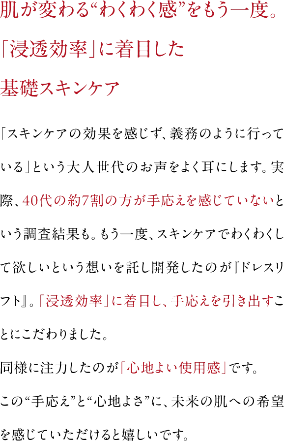 肌が変わる“わくわく感”をもう一度。「浸透効率」に着目した基礎スキンケア|「スキンケアの効果を感じず、義務のように行っている」という大人世代のお声をよく耳にします。実際、40代の約7割の方が手応えを感じていないという調査結果も。もう一度、スキンケアでわくわくして欲しいという想いを託し開発したのが『ドレスリフト』。「浸透効率」に着目し、手応えを引き出すことにこだわりました。同様に注力したのが「心地よい使用感」です。この“手応え”と“心地よさ”に、未来の肌への希望を感じていただけると嬉しいです。
