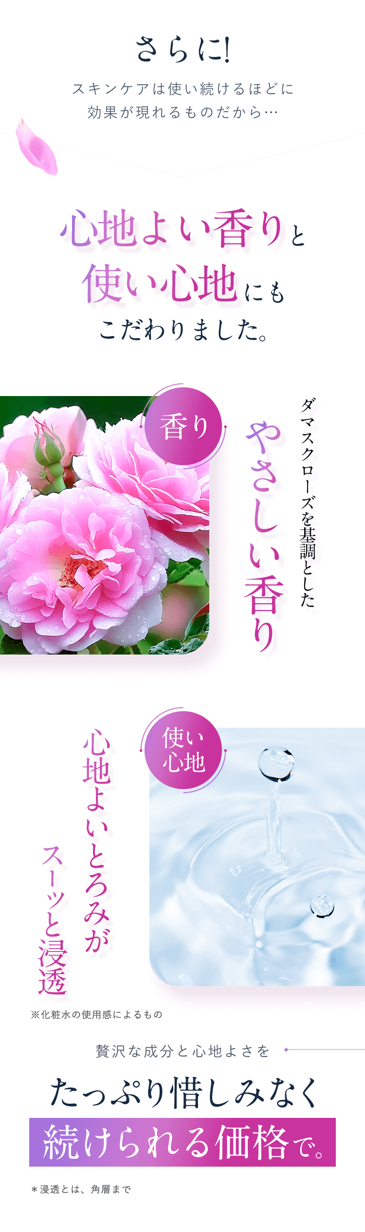 さらに！スキンケアは使い続けるほどに効果が現れるものだから…心地よい香りと使い心地にもこだわりました。【ダマスクローズを基調としたやさしい香り】【心地よいとろみがスーッと浸透※化粧水の使用感によるもの】贅沢な成分と心地よさをたっぷり惜しみなく続けられる価格で。＊浸透とは、角層まで