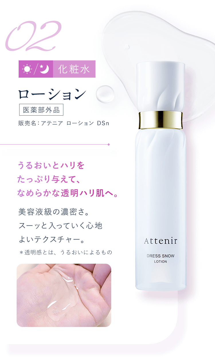 【02：化粧水／ローション[医薬部外品]販売名：アテニア ローション DSn】うるおいとハリをたっぷり与えて、なめらかな透明ハリ肌へ。美容液級の濃密さ。スーッと入っていく心地よいテクスチャー。＊透明感とは、うるおいによるもの