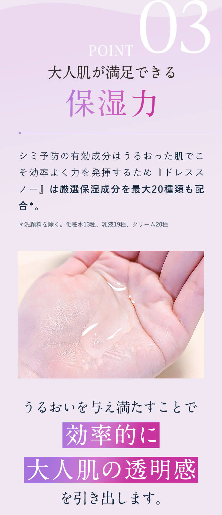 【POINT03：大人肌が満足できる保湿力】シミ予防の有効成分はうるおった肌でこそ効率よく力を発揮するため『ドレススノー』は厳選保湿成分を最大20種類も配合＊。＊洗顔料を除く。化粧水13種、乳液19種、クリーム20種「うるおいを与え満たすことで効率的に大人肌の透明感を引き出します。」