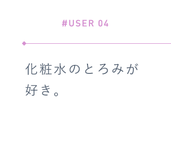 【#USER 04】化粧水のとろみが好き。