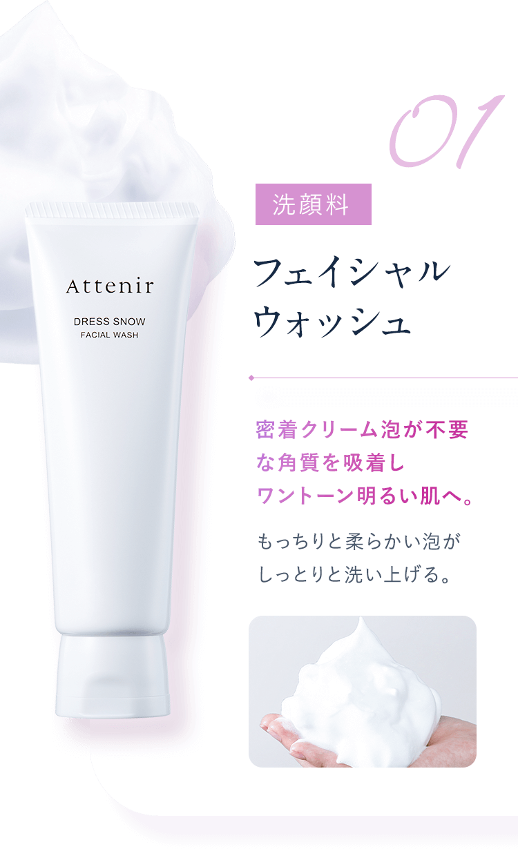 【01：洗顔料／フェイシャルウォッシュ】密着クリーム泡が不要な角質を吸着しワントーン明るい肌へ。もっちりと柔らかい泡がしっとりと洗い上げる。