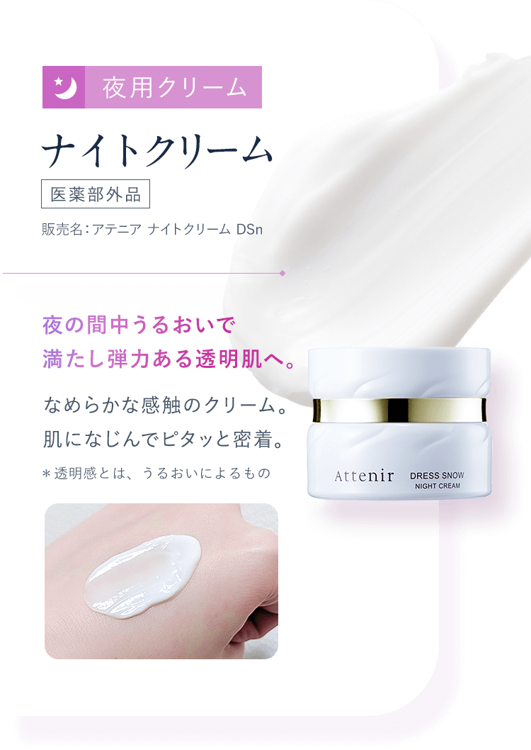 【03：夜用クリーム／ナイトクリーム[医薬部外品]販売名：アテニア ナイトクリーム DSn】夜の間中うるおいで満たし弾力ある透明肌へ。 なめらかな感触のクリーム。肌になじんでピタッと密着。＊透明感とは、うるおいによるもの