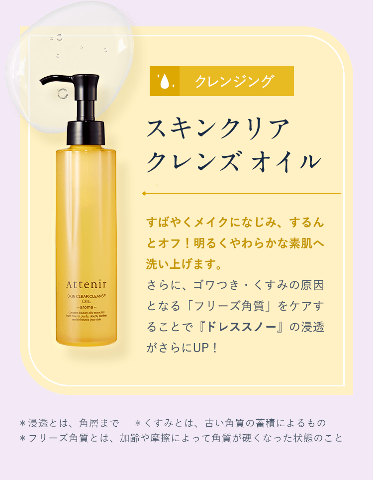 【クレンジング／スキンクリア クレンズ オイル】すばやくメイクになじみ、するんとオフ!明るくやわらかな素肌へ洗い上げます。さらに、ゴワつき・くすみの原因となる「フリーズ角質」をケアすることで『ドレススノー』の浸透がさらにUP！＊浸透とは、角層まで  ＊くすみとは、古い角質の蓄積によるもの  ＊フリーズ角質とは、加齢や摩擦によって角質が硬くなった状態のこと