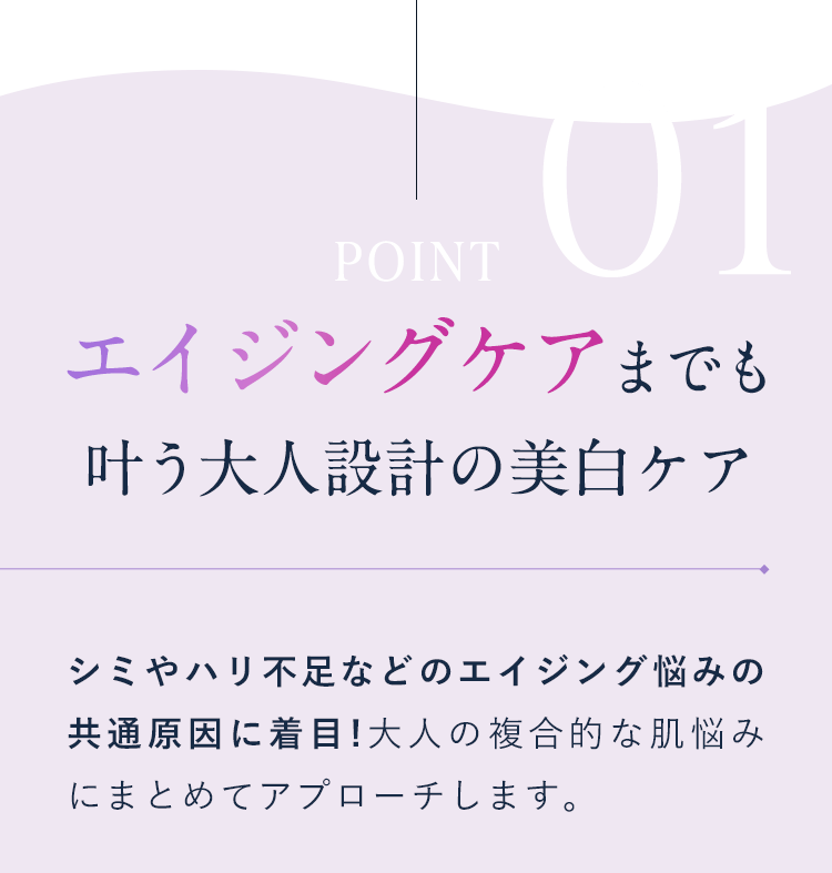 【POINT01：エイジングケアまでも叶う大人設計の美白ケア】シミやハリ不足などのエイジング悩みの共通原因に着目!大人の複合的な肌悩みにまとめてアプローチします。
