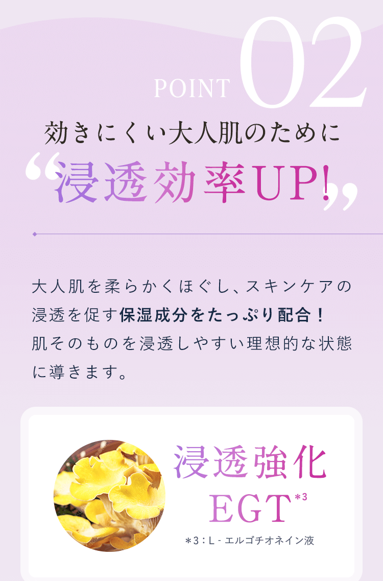 【POINT02：効きにくい大人肌のために 浸透効率UP!】大人肌を柔らかくほぐし、スキンケアの浸透を促す保湿成分をたっぷり配合!肌そのものを浸透しやすい理想的な状態に導きます。【浸透強化EGT ＊3：L‐エルゴチオネイン液】