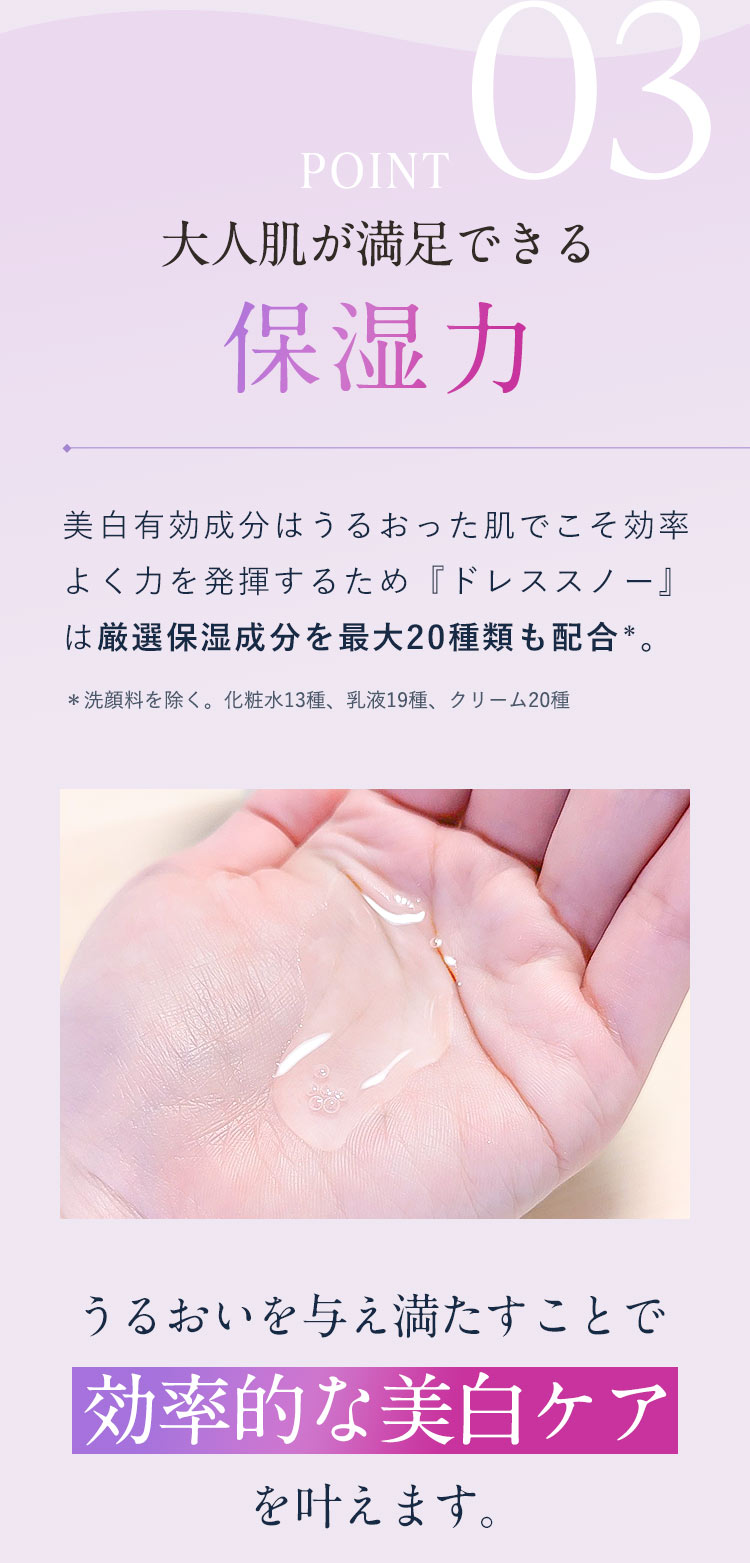 【POINT03：大人肌が満足できる保湿力】美白有効成分はうるおった肌でこそ効率よく力を発揮するため『ドレススノー』は厳選保湿成分を最大20種類も配合＊。＊洗顔料を除く。化粧水13種、乳液19種、クリーム20種「うるおいを与え満たすことで効率的な美白ケアを叶えます。」