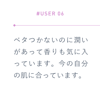 【#USER 06】ベタつかないのに潤いがあって香りも気に入っています。今の自分の肌に合っています。