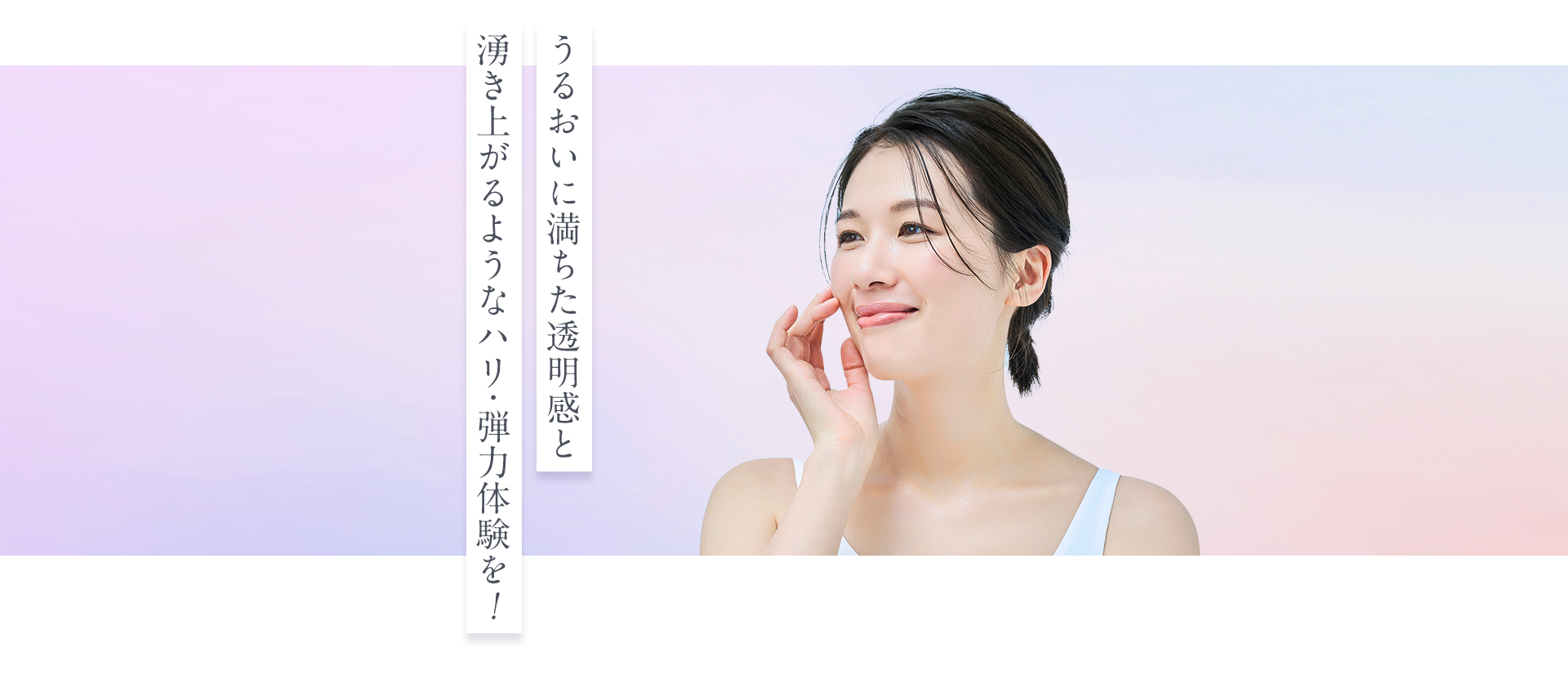 うるおいに満ちた透明感と湧き上がるようなハリ・弾力体験を!